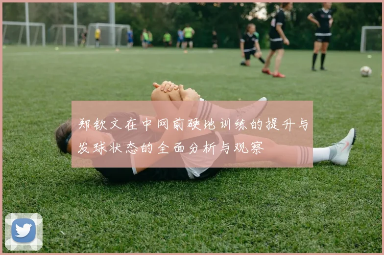 郑钦文在中网前硬地训练的提升与发球状态的全面分析与观察
