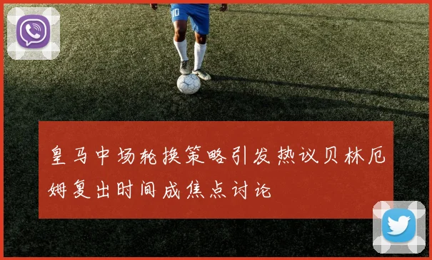 皇马中场轮换策略引发热议贝林厄姆复出时间成焦点讨论